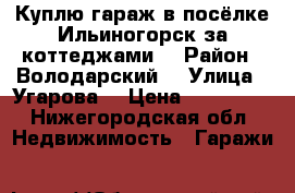 Куплю гараж в посёлке Ильиногорск за коттеджами  › Район ­ Володарский  › Улица ­ Угарова  › Цена ­ 150 000 - Нижегородская обл. Недвижимость » Гаражи   